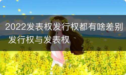 2022发表权发行权都有啥差别 发行权与发表权