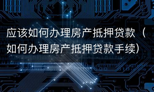 应该如何办理房产抵押贷款（如何办理房产抵押贷款手续）