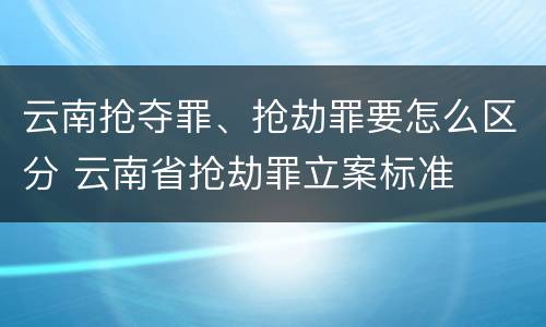 云南抢夺罪、抢劫罪要怎么区分 云南省抢劫罪立案标准