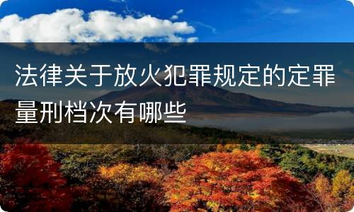 法律关于放火犯罪规定的定罪量刑档次有哪些