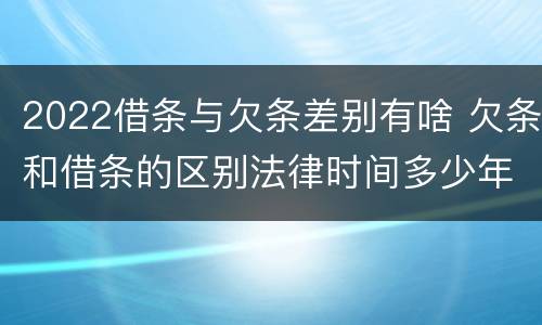 2022借条与欠条差别有啥 欠条和借条的区别法律时间多少年