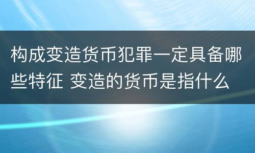 构成变造货币犯罪一定具备哪些特征 变造的货币是指什么