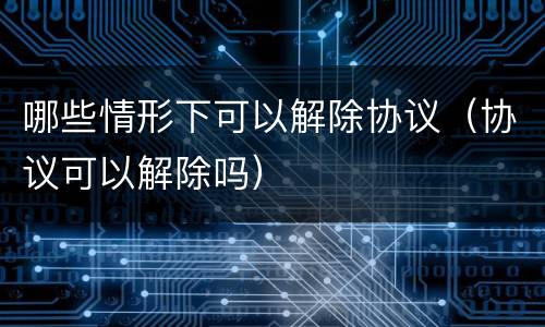 哪些情形下可以解除协议（协议可以解除吗）