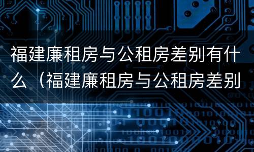 福建廉租房与公租房差别有什么（福建廉租房与公租房差别有什么不同）