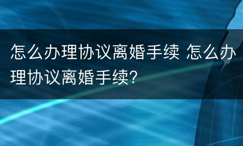 怎么办理协议离婚手续 怎么办理协议离婚手续?