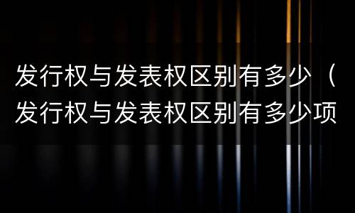 发行权与发表权区别有多少（发行权与发表权区别有多少项）