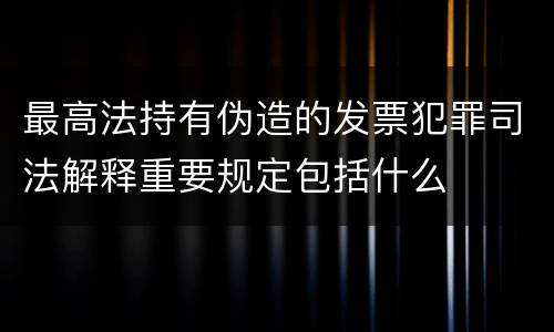 最高法持有伪造的发票犯罪司法解释重要规定包括什么