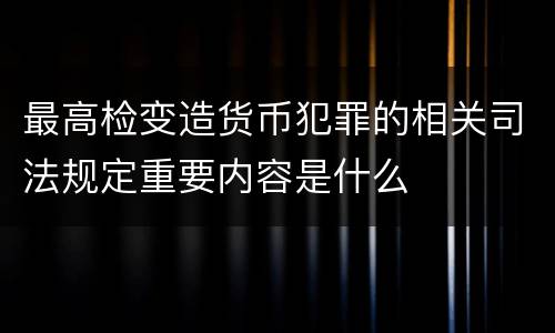 最高检变造货币犯罪的相关司法规定重要内容是什么