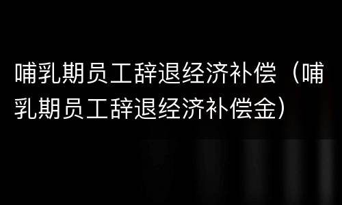 哺乳期员工辞退经济补偿（哺乳期员工辞退经济补偿金）