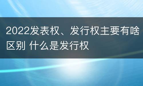 2022发表权、发行权主要有啥区别 什么是发行权