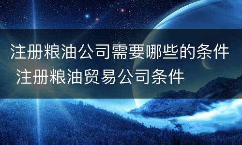 注册粮油公司需要哪些的条件 注册粮油贸易公司条件