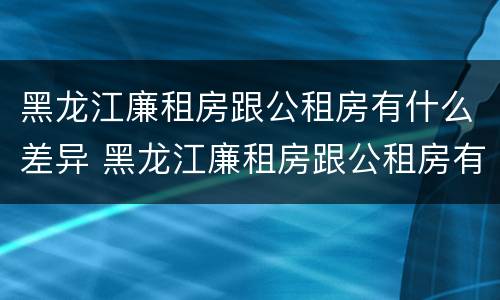 黑龙江廉租房跟公租房有什么差异 黑龙江廉租房跟公租房有什么差异嘛