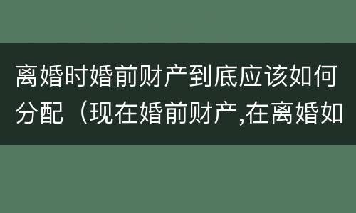 离婚时婚前财产到底应该如何分配（现在婚前财产,在离婚如何分）