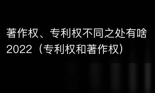 著作权、专利权不同之处有啥2022（专利权和著作权）