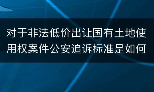 对于非法低价出让国有土地使用权案件公安追诉标准是如何规定