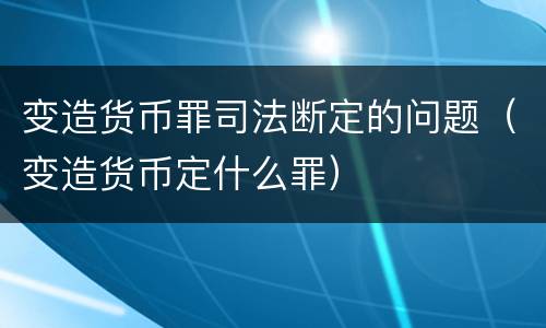变造货币罪司法断定的问题（变造货币定什么罪）