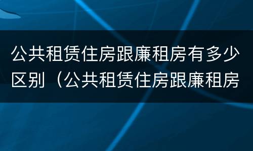 公共租赁住房跟廉租房有多少区别（公共租赁住房跟廉租房有多少区别呢）
