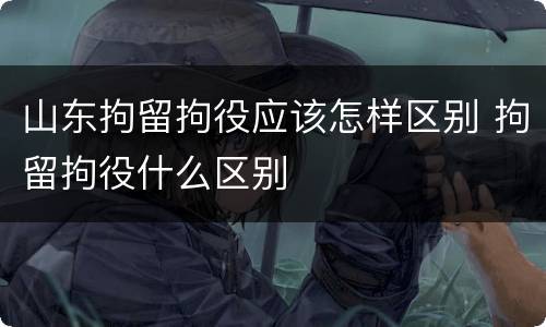 山东拘留拘役应该怎样区别 拘留拘役什么区别