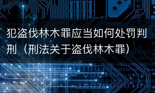 犯盗伐林木罪应当如何处罚判刑（刑法关于盗伐林木罪）