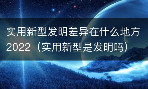 实用新型发明差异在什么地方2022（实用新型是发明吗）
