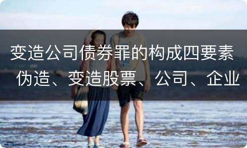 变造公司债券罪的构成四要素 伪造、变造股票、公司、企业债券罪