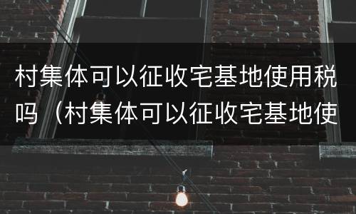 村集体可以征收宅基地使用税吗（村集体可以征收宅基地使用税吗怎么交）