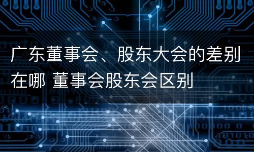 广东董事会、股东大会的差别在哪 董事会股东会区别