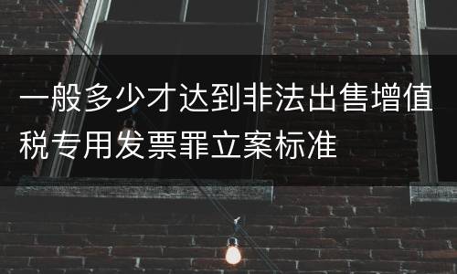 一般多少才达到非法出售增值税专用发票罪立案标准