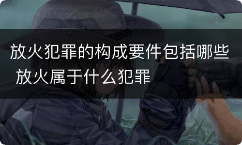 放火犯罪的构成要件包括哪些 放火属于什么犯罪