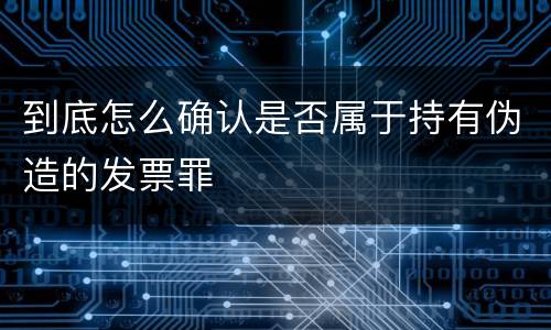 到底怎么确认是否属于持有伪造的发票罪