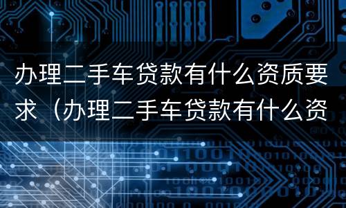 办理二手车贷款有什么资质要求（办理二手车贷款有什么资质要求嘛）