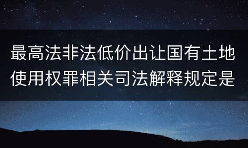 最高法非法低价出让国有土地使用权罪相关司法解释规定是什么