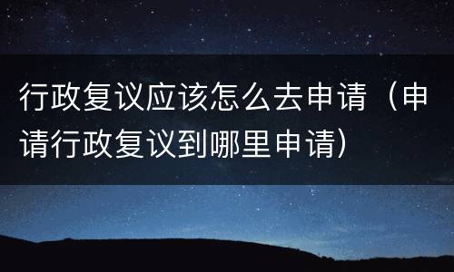 行政复议应该怎么去申请（申请行政复议到哪里申请）