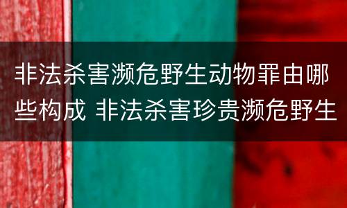 非法杀害濒危野生动物罪由哪些构成 非法杀害珍贵濒危野生动物罪