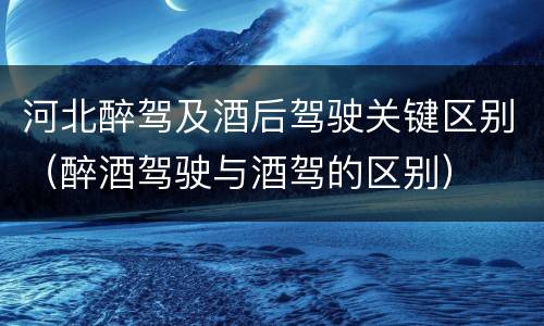 河北醉驾及酒后驾驶关键区别（醉酒驾驶与酒驾的区别）