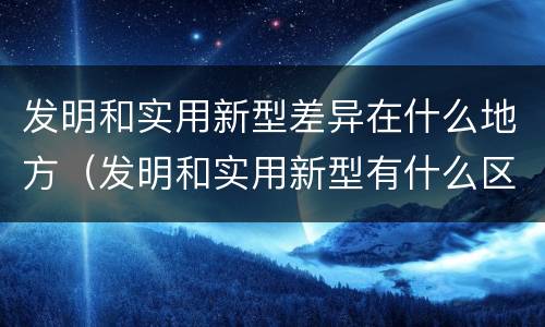 发明和实用新型差异在什么地方（发明和实用新型有什么区别）