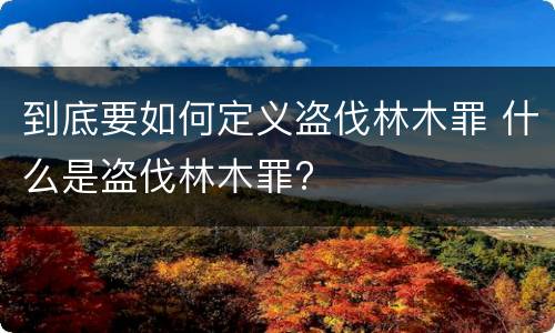 到底要如何定义盗伐林木罪 什么是盗伐林木罪?