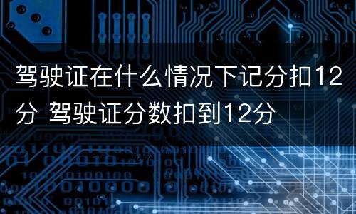 驾驶证在什么情况下记分扣12分 驾驶证分数扣到12分