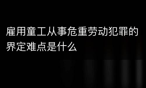 雇用童工从事危重劳动犯罪的界定难点是什么