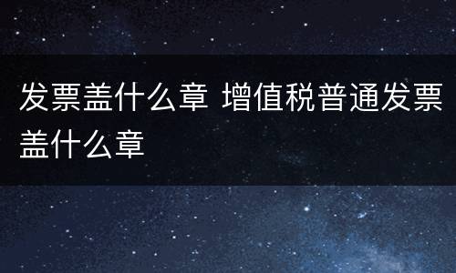 发票盖什么章 增值税普通发票盖什么章