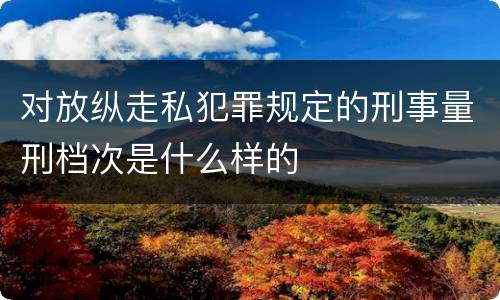 对放纵走私犯罪规定的刑事量刑档次是什么样的