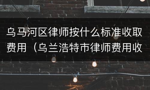乌马河区律师按什么标准收取费用（乌兰浩特市律师费用收取标准）