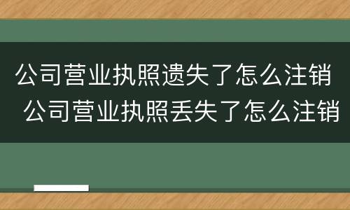 公司营业执照遗失了怎么注销 公司营业执照丢失了怎么注销