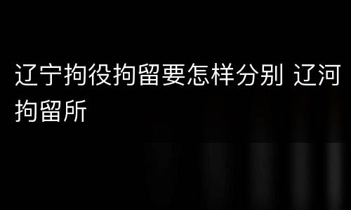 辽宁拘役拘留要怎样分别 辽河拘留所