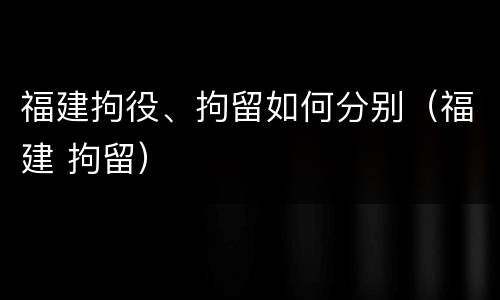福建拘役、拘留如何分别（福建 拘留）
