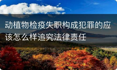 动植物检疫失职构成犯罪的应该怎么样追究法律责任