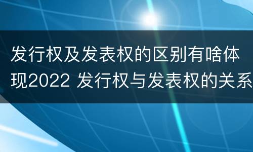 发行权及发表权的区别有啥体现2022 发行权与发表权的关系