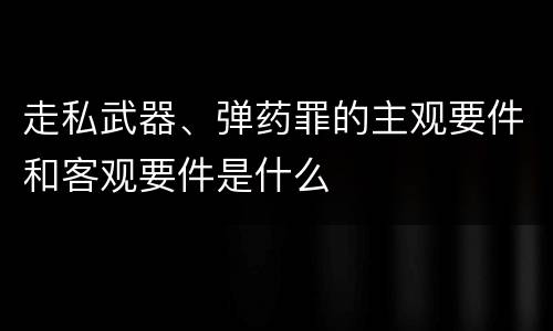 走私武器、弹药罪的主观要件和客观要件是什么