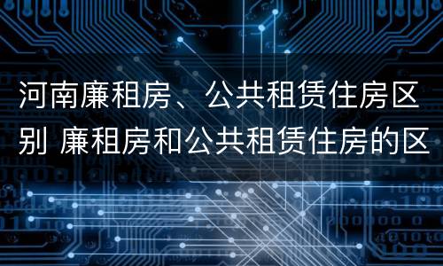 河南廉租房、公共租赁住房区别 廉租房和公共租赁住房的区别