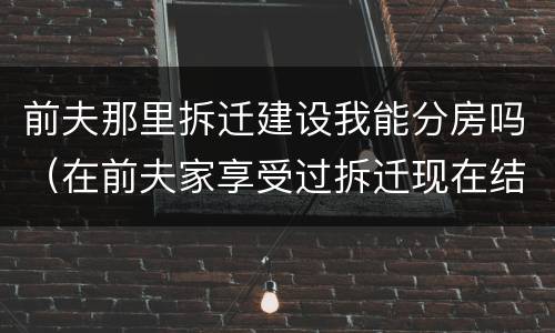 前夫那里拆迁建设我能分房吗（在前夫家享受过拆迁现在结婚了又要拆迁了还可以享受吗）